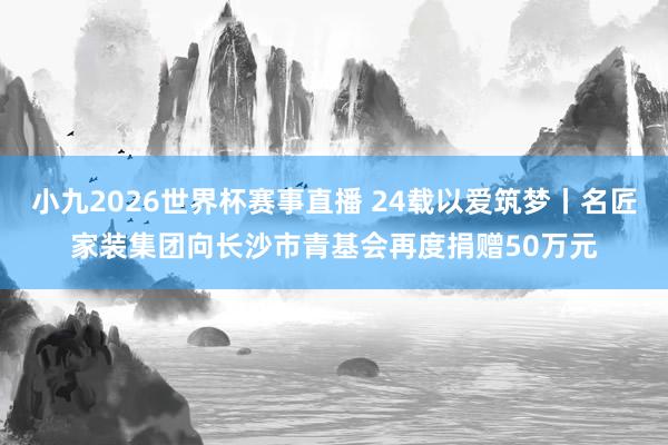 小九2026世界杯赛事直播 24载以爱筑梦丨名匠家装集团向长沙市青基会再度捐赠50万元