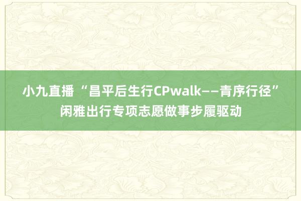 小九直播 “昌平后生行CPwalk——青序行径”闲雅出行专项志愿做事步履驱动