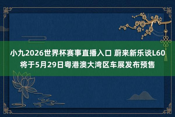 小九2026世界杯赛事直播入口 蔚来新乐谈L60将于5月29日粤港澳大湾区车展发布预售