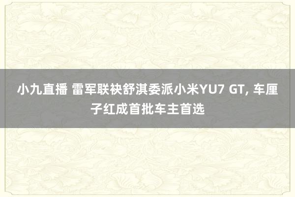 小九直播 雷军联袂舒淇委派小米YU7 GT, 车厘子红成首批车主首选