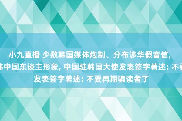 小九直播 少数韩国媒体炮制、分布涉华假音信, 抹黑中国和在韩中国东谈主形象, 中国驻韩国大使发表签字著述: 不要再期骗读者了