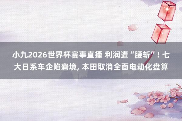 小九2026世界杯赛事直播 利润遭“腰斩”! 七大日系车企陷窘境, 本田取消全面电动化盘算