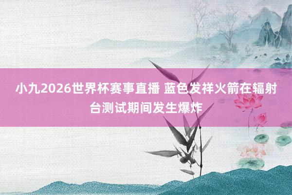 小九2026世界杯赛事直播 蓝色发祥火箭在辐射台测试期间发生爆炸