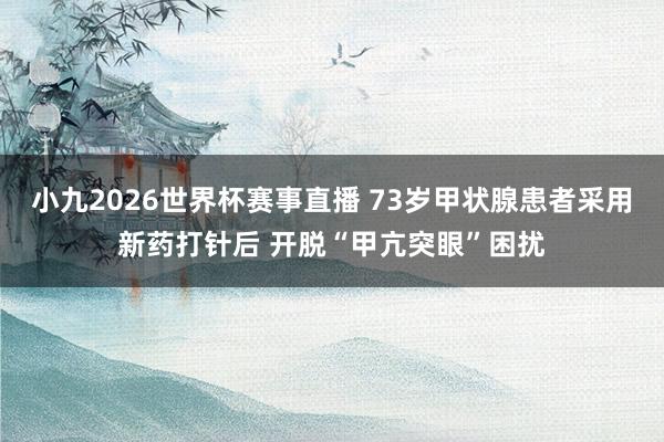 小九2026世界杯赛事直播 73岁甲状腺患者采用新药打针后 开脱“甲亢突眼”困扰