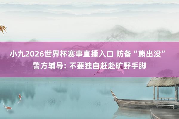 小九2026世界杯赛事直播入口 防备“熊出没” 警方辅导: 不要独自赶赴旷野手脚
