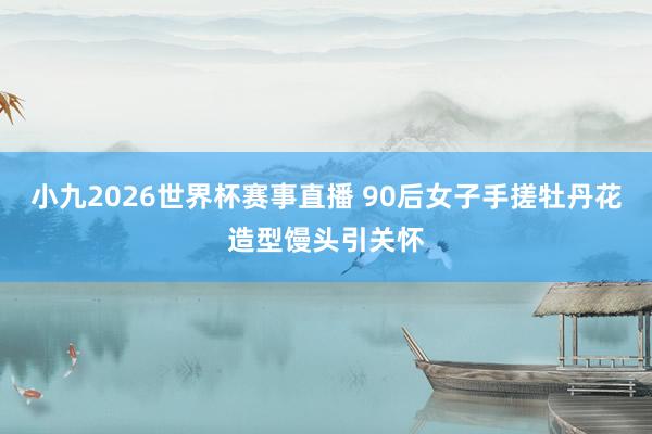 小九2026世界杯赛事直播 90后女子手搓牡丹花造型馒头引关怀