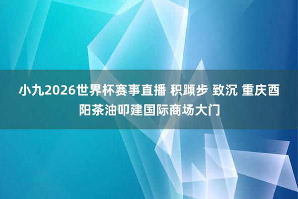 小九2026世界杯赛事直播 积蹞步 致沉 重庆酉阳茶油叩建国际商场大门