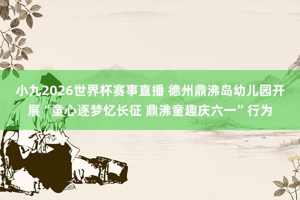 小九2026世界杯赛事直播 德州鼎沸岛幼儿园开展“童心逐梦忆长征 鼎沸童趣庆六一”行为