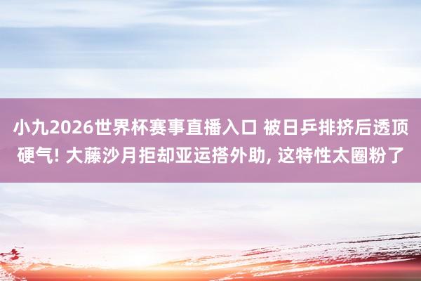 小九2026世界杯赛事直播入口 被日乒排挤后透顶硬气! 大藤沙月拒却亚运搭外助, 这特性太圈粉了