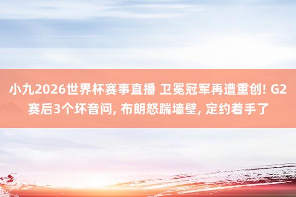 小九2026世界杯赛事直播 卫冕冠军再遭重创! G2赛后3个坏音问, 布朗怒踹墙壁, 定约着手了