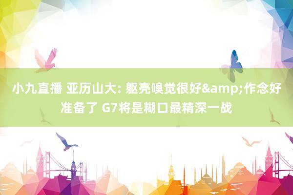 小九直播 亚历山大: 躯壳嗅觉很好&作念好准备了 G7将是糊口最精深一战