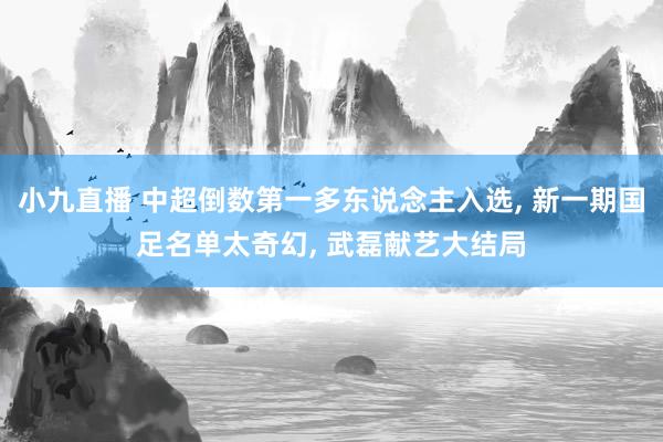 小九直播 中超倒数第一多东说念主入选, 新一期国足名单太奇幻, 武磊献艺大结局