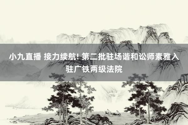 小九直播 接力续航! 第二批驻场谐和讼师素雅入驻广铁两级法院