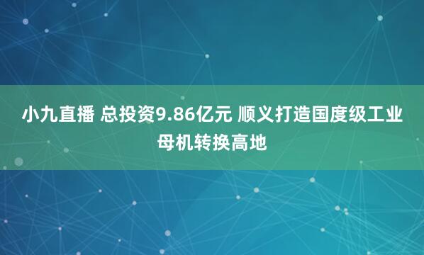 小九直播 总投资9.86亿元 顺义打造国度级工业母机转换高地