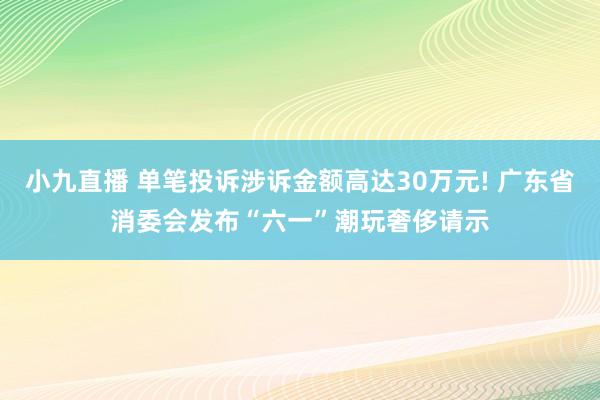 小九直播 单笔投诉涉诉金额高达30万元! 广东省消委会发布“六一”潮玩奢侈请示