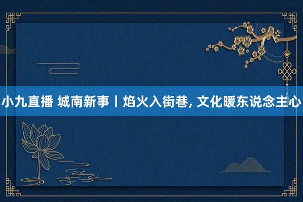 小九直播 城南新事丨焰火入街巷, 文化暖东说念主心