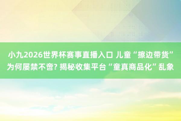 小九2026世界杯赛事直播入口 儿童“擦边带货”为何屡禁不啻? 揭秘收集平台“童真商品化”乱象