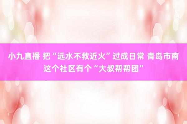 小九直播 把“远水不救近火”过成日常 青岛市南这个社区有个“大叔帮帮团”