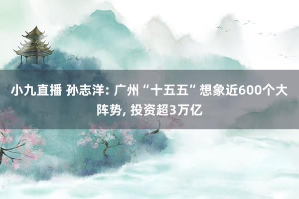 小九直播 孙志洋: 广州“十五五”想象近600个大阵势, 投资超3万亿