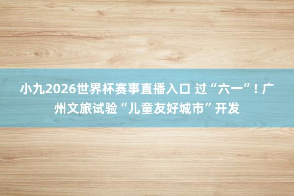 小九2026世界杯赛事直播入口 过“六一”! 广州文旅试验“儿童友好城市”开发