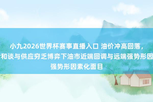 小九2026世界杯赛事直播入口 油价冲高回落，好意思伊和谈与供应穷乏博弈下油市近端回调与远端强势形因素化面目