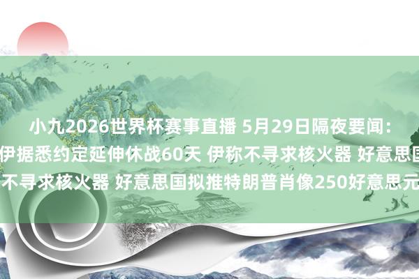 小九2026世界杯赛事直播 5月29日隔夜要闻：好意思股翻新高 好意思伊据悉约定延伸休战60天 伊称不寻求核火器 好意思国拟推特朗普肖像250好意思元纸币