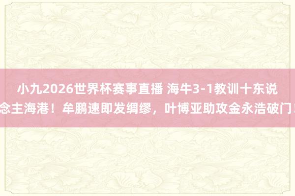 小九2026世界杯赛事直播 海牛3-1教训十东说念主海港！牟鹏速即发绸缪，叶博亚助攻金永浩破门！