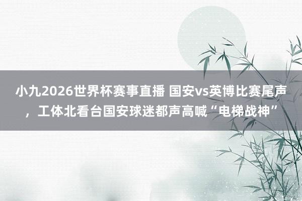 小九2026世界杯赛事直播 国安vs英博比赛尾声，工体北看台国安球迷都声高喊“电梯战神”