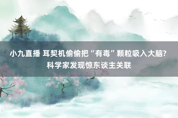 小九直播 耳契机偷偷把“有毒”颗粒吸入大脑? 科学家发现惊东谈主关联