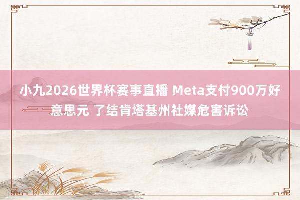 小九2026世界杯赛事直播 Meta支付900万好意思元 了结肯塔基州社媒危害诉讼