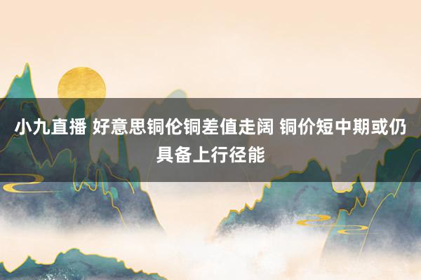 小九直播 好意思铜伦铜差值走阔 铜价短中期或仍具备上行径能
