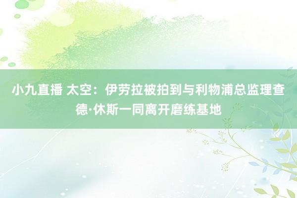小九直播 太空：伊劳拉被拍到与利物浦总监理查德·休斯一同离开磨练基地