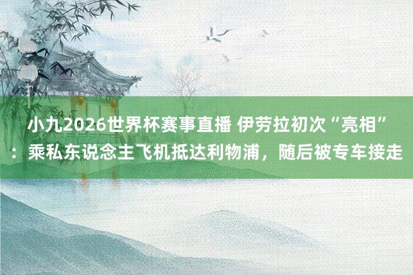 小九2026世界杯赛事直播 伊劳拉初次“亮相”：乘私东说念主飞机抵达利物浦，随后被专车接走