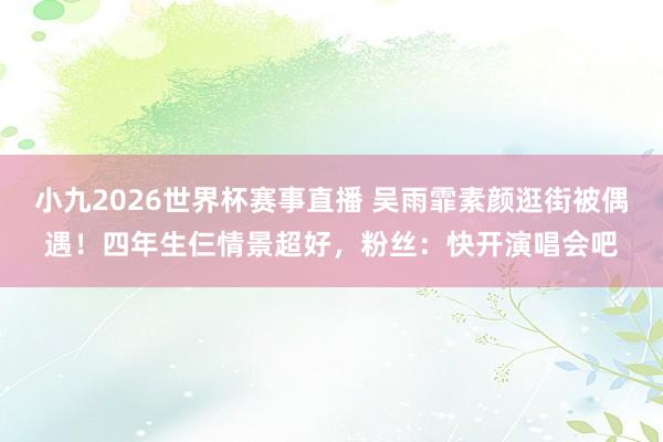 小九2026世界杯赛事直播 吴雨霏素颜逛街被偶遇！四年生仨情景超好，粉丝：快开演唱会吧