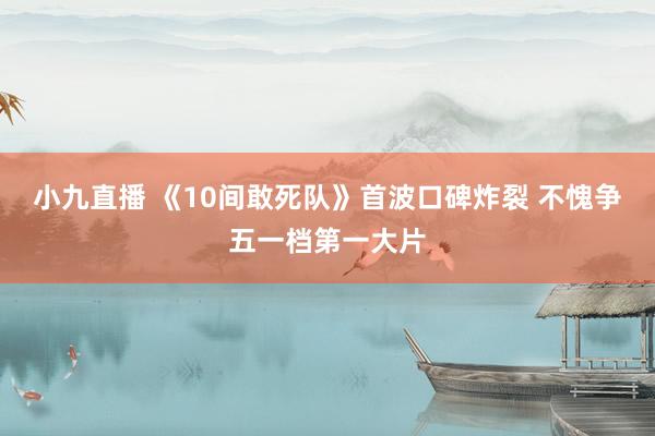 小九直播 《10间敢死队》首波口碑炸裂 不愧争五一档第一大片