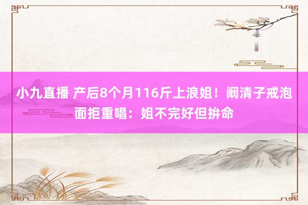 小九直播 产后8个月116斤上浪姐！阚清子戒泡面拒重唱：姐不完好但拚命