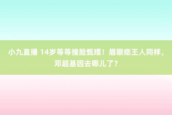 小九直播 14岁等等撞脸甄嬛！眉眼痣王人同样，邓超基因去哪儿了？