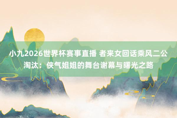 小九2026世界杯赛事直播 者来女回话乘风二公淘汰：侠气姐姐的舞台谢幕与曙光之路