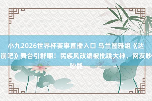 小九2026世界杯赛事直播入口 乌兰图雅组《达拉崩吧》舞台引群嘲！民族风改编被批跳大神，网友吵翻