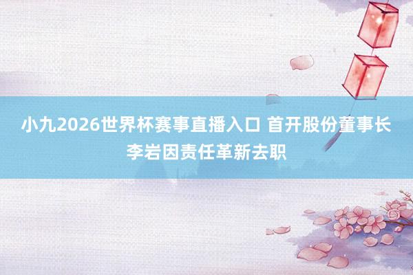 小九2026世界杯赛事直播入口 首开股份董事长李岩因责任革新去职
