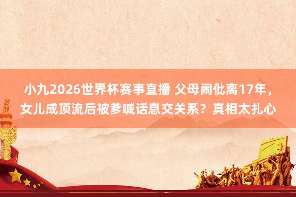 小九2026世界杯赛事直播 父母闹仳离17年，女儿成顶流后被爹喊话息交关系？真相太扎心