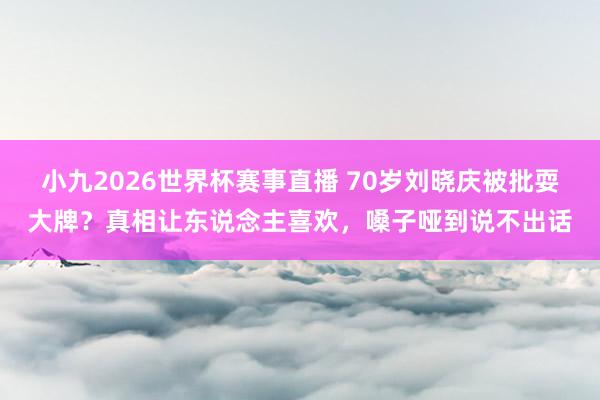 小九2026世界杯赛事直播 70岁刘晓庆被批耍大牌？真相让东说念主喜欢，嗓子哑到说不出话