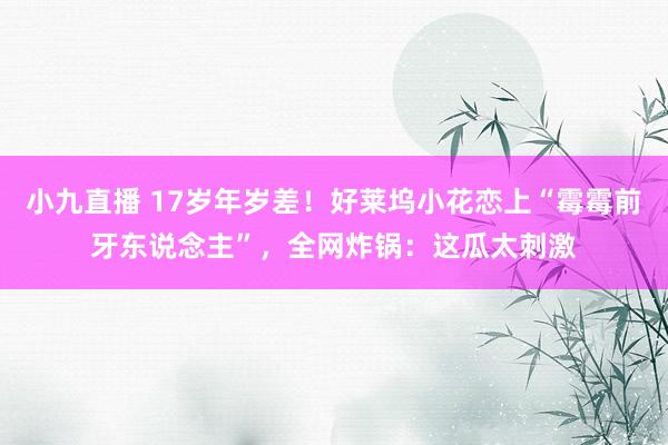 小九直播 17岁年岁差！好莱坞小花恋上“霉霉前牙东说念主”，全网炸锅：这瓜太刺激