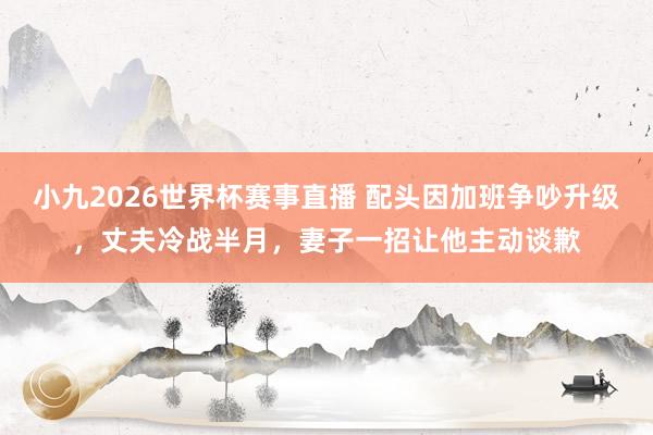 小九2026世界杯赛事直播 配头因加班争吵升级，丈夫冷战半月，妻子一招让他主动谈歉