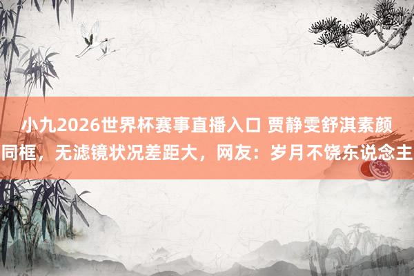 小九2026世界杯赛事直播入口 贾静雯舒淇素颜同框，无滤镜状况差距大，网友：岁月不饶东说念主