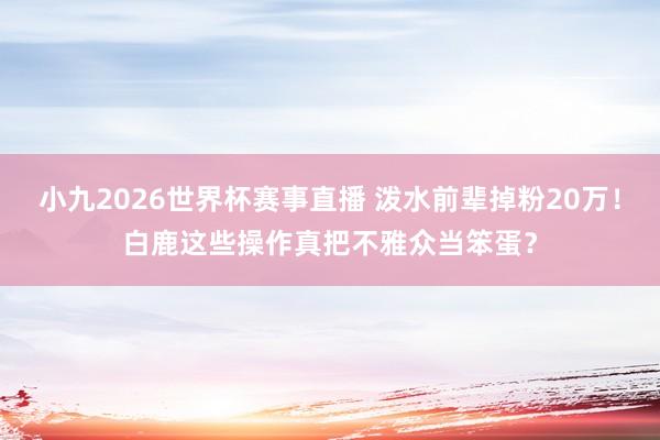 小九2026世界杯赛事直播 泼水前辈掉粉20万!白鹿这些操作真把不雅众当笨蛋?