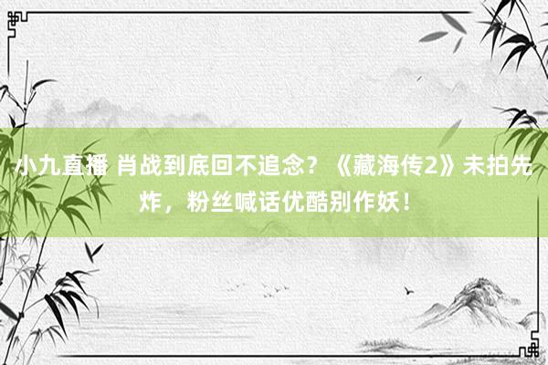 小九直播 肖战到底回不追念？《藏海传2》未拍先炸，粉丝喊话优酷别作妖！