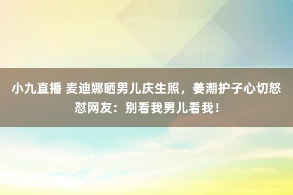 小九直播 麦迪娜晒男儿庆生照，姜潮护子心切怒怼网友：别看我男儿看我！