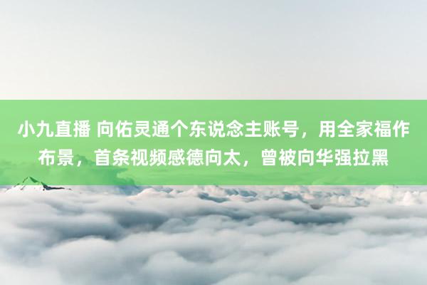 小九直播 向佑灵通个东说念主账号，用全家福作布景，首条视频感德向太，曾被向华强拉黑