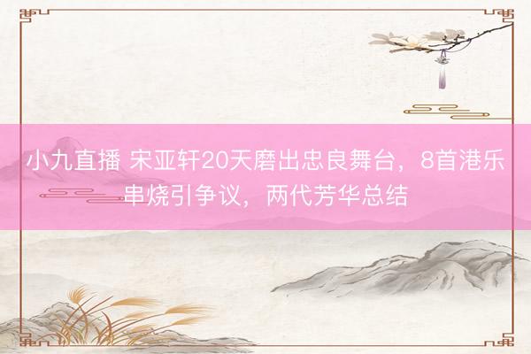 小九直播 宋亚轩20天磨出忠良舞台,8首港乐串烧引争议,两代芳华总结